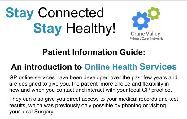 The PCN logo and the words, Stay Connected Stay Healthy.  Patient information Guide:  An introduction to Online Health Services  GP online services have been developed over the past few years and  are designed to give you, the patient, more choice and flexibility in  how and when you contact and interact with your local GP practice.  They can also give you direct access to your medical records and test  results, which was previously only possible by phoning or visiting  your local Surgery.